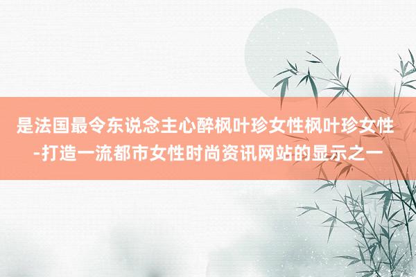 是法国最令东说念主心醉枫叶珍女性枫叶珍女性 -打造一流都市女性时尚资讯网站的显示之一